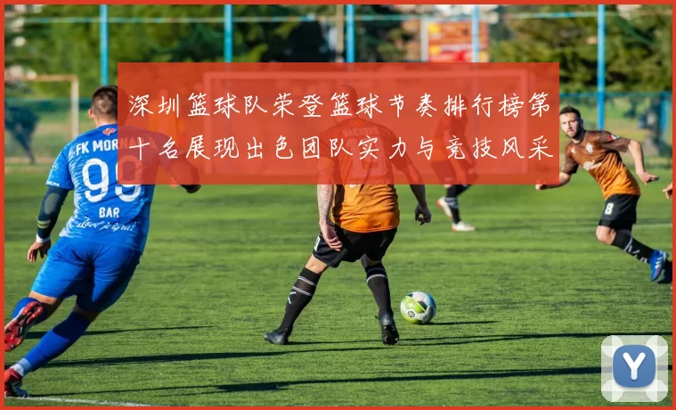 深圳篮球队荣登篮球节奏排行榜第十名展现出色团队实力与竞技风采