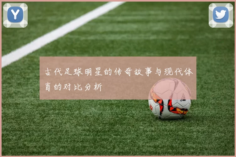 古代足球明星的传奇故事与现代体育的对比分析