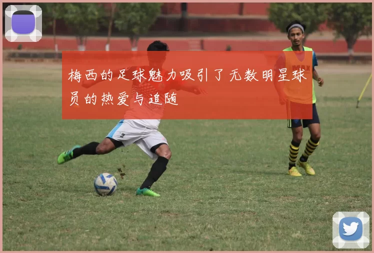 梅西的足球魅力吸引了无数明星球员的热爱与追随