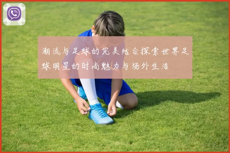 潮流与足球的完美结合探索世界足球明星的时尚魅力与场外生活