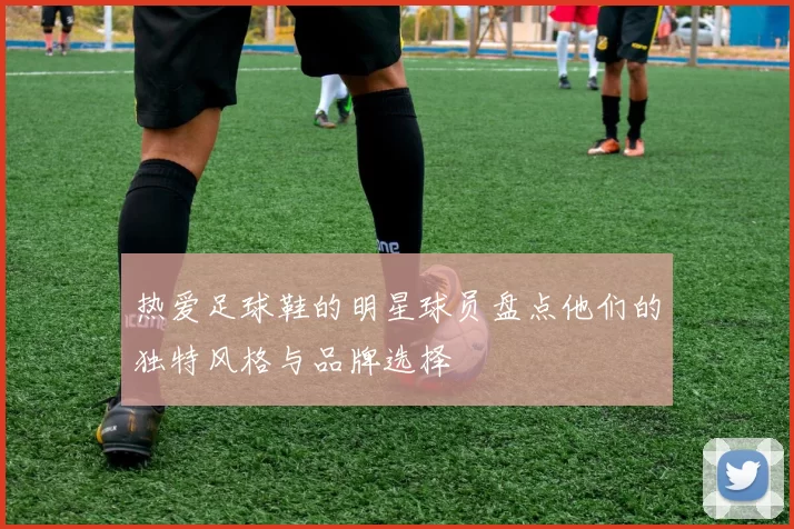 热爱足球鞋的明星球员盘点他们的独特风格与品牌选择