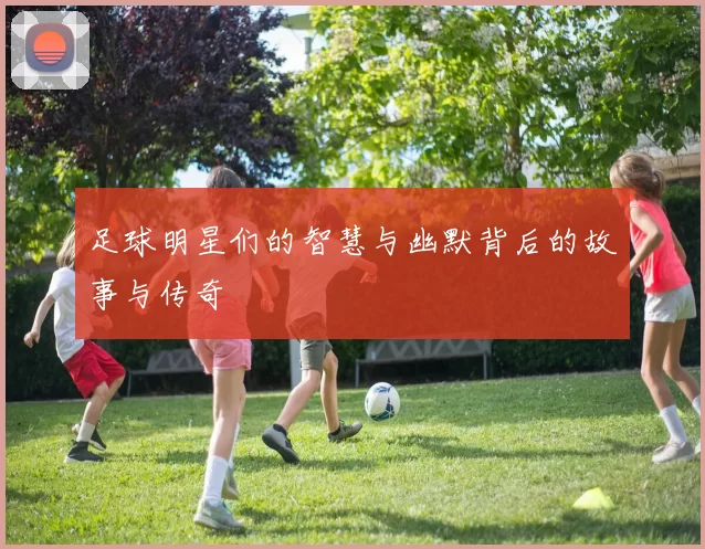 足球明星们的智慧与幽默背后的故事与传奇