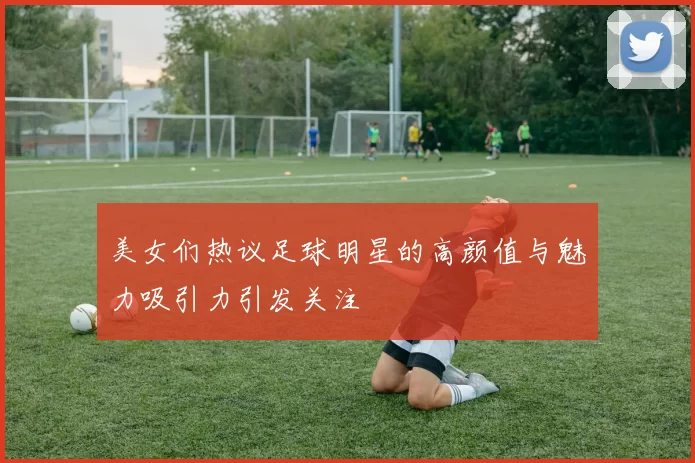 美女们热议足球明星的高颜值与魅力吸引力引发关注