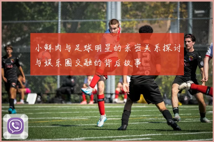 小鲜肉与足球明星的亲密关系探讨与娱乐圈交融的背后故事