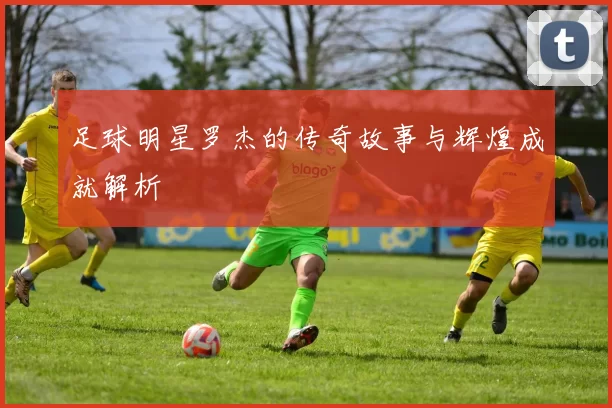 足球明星罗杰的传奇故事与辉煌成就解析