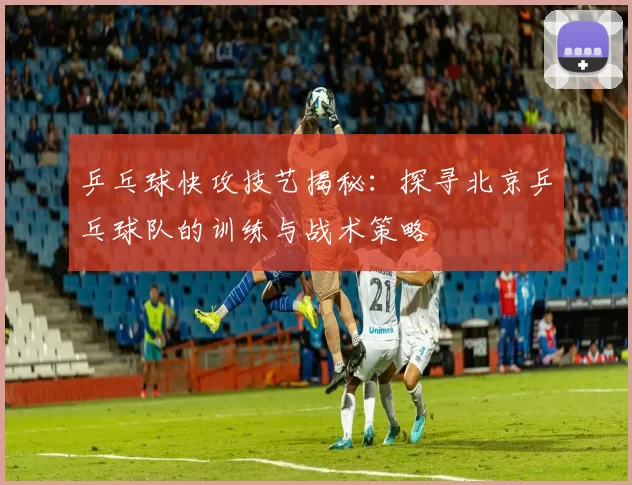 乒乓球快攻技艺揭秘：探寻北京乒乓球队的训练与战术策略