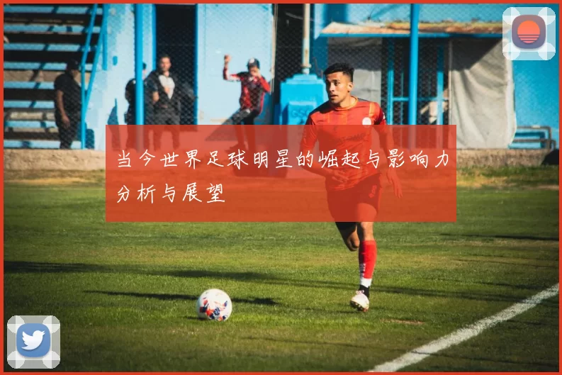 当今世界足球明星的崛起与影响力分析与展望