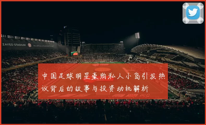 中国足球明星豪购私人小岛引发热议背后的故事与投资动机解析