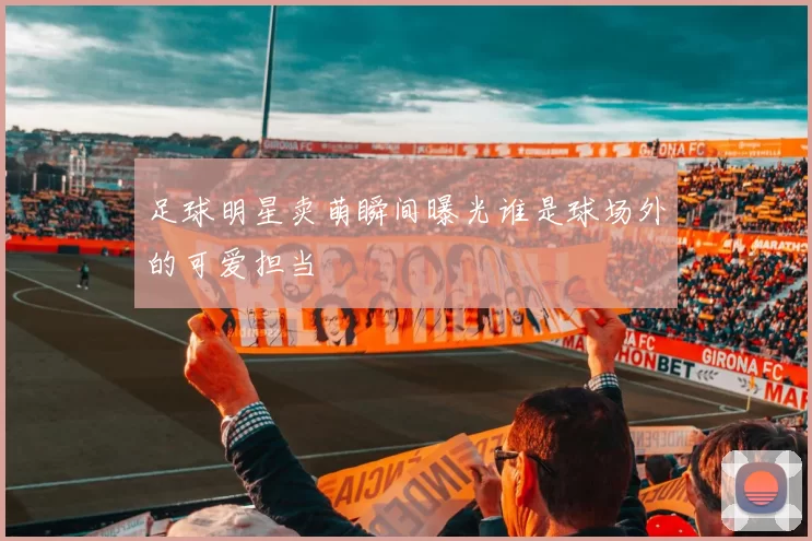 足球明星卖萌瞬间曝光谁是球场外的可爱担当
