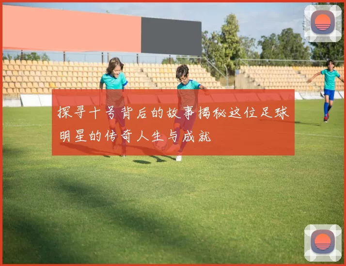 探寻十号背后的故事揭秘这位足球明星的传奇人生与成就