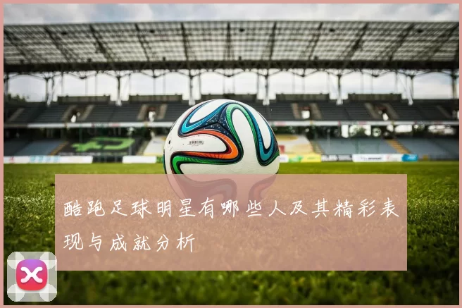 酷跑足球明星有哪些人及其精彩表现与成就分析