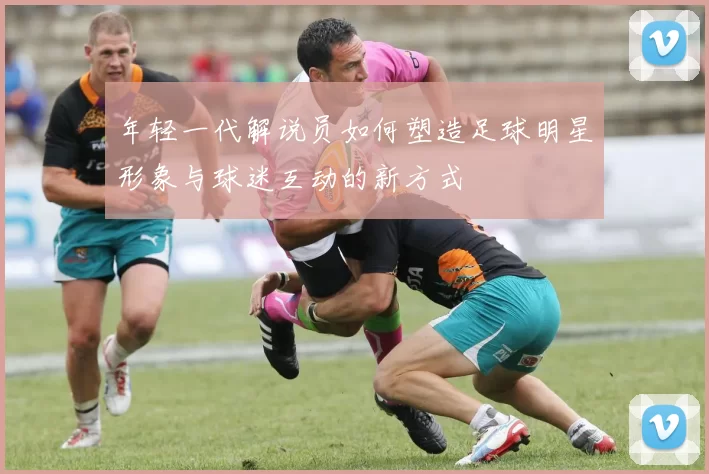 年轻一代解说员如何塑造足球明星形象与球迷互动的新方式