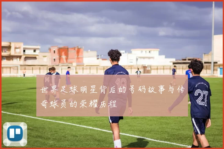 世界足球明星背后的号码故事与传奇球员的荣耀历程