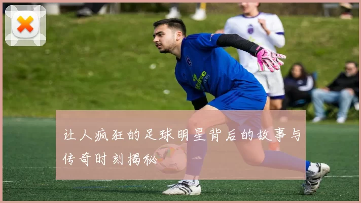 让人疯狂的足球明星背后的故事与传奇时刻揭秘
