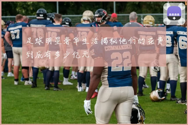 足球明星奢华生活揭秘他们的花费到底有多少亿元