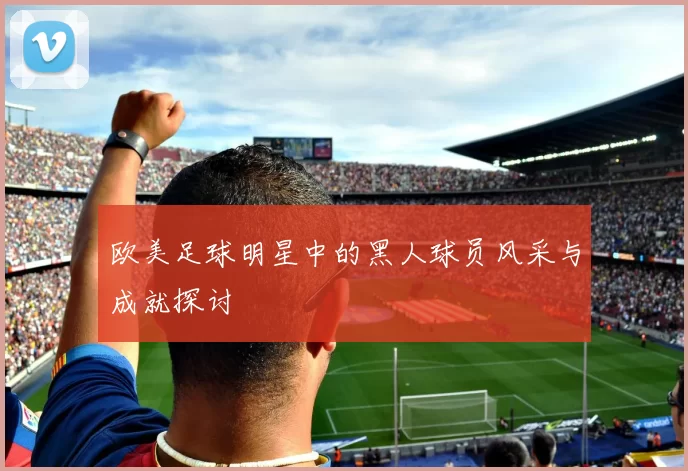 欧美足球明星中的黑人球员风采与成就探讨
