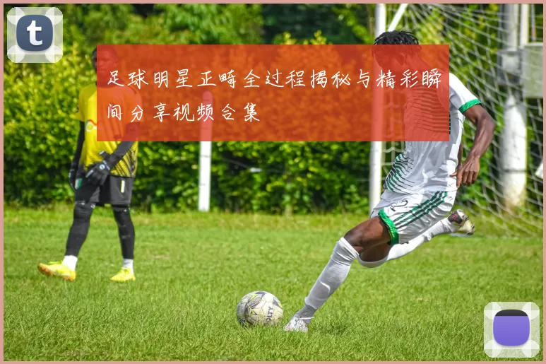 足球明星正畸全过程揭秘与精彩瞬间分享视频合集