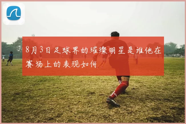 8月3日足球界的璀璨明星是谁他在赛场上的表现如何