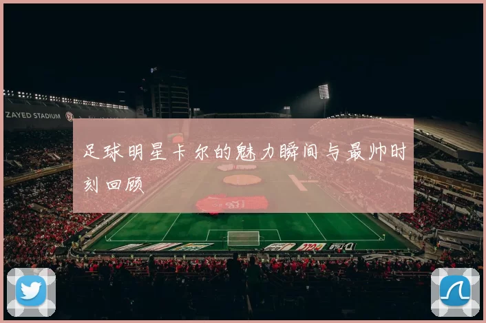 足球明星卡尔的魅力瞬间与最帅时刻回顾