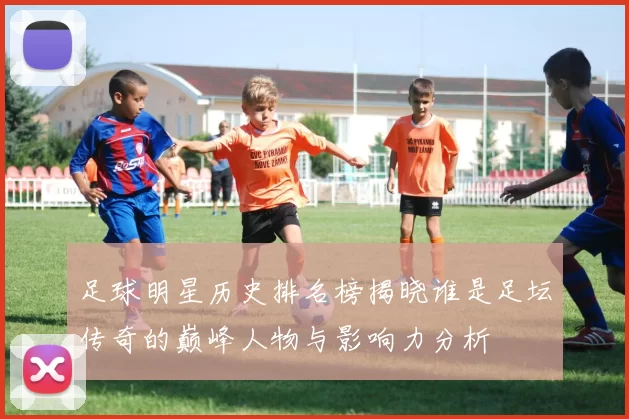 足球明星历史排名榜揭晓谁是足坛传奇的巅峰人物与影响力分析