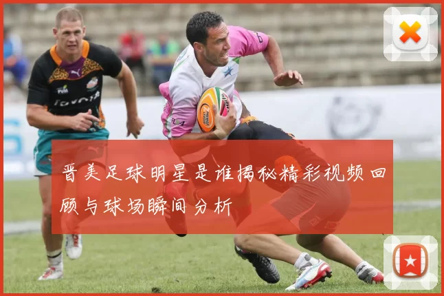晋美足球明星是谁揭秘精彩视频回顾与球场瞬间分析