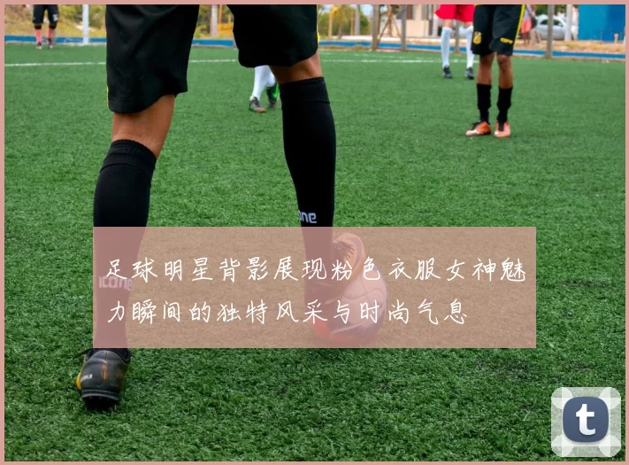 足球明星背影展现粉色衣服女神魅力瞬间的独特风采与时尚气息