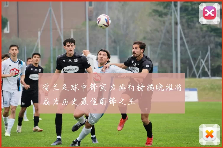 荷兰足球中锋实力排行榜揭晓谁将成为历史最佳前锋之王
