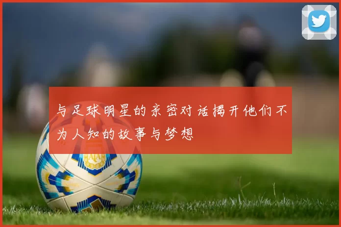 与足球明星的亲密对话揭开他们不为人知的故事与梦想
