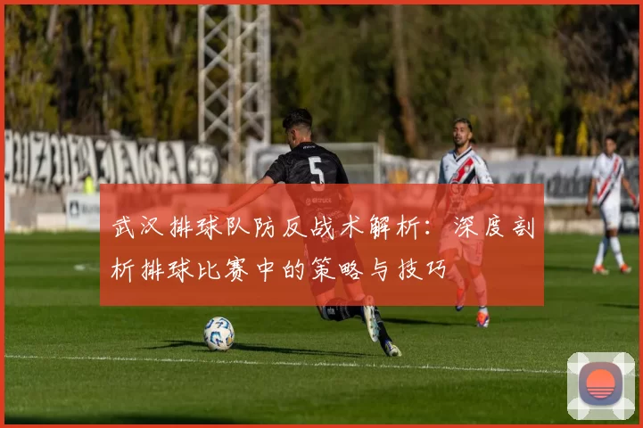 武汉排球队防反战术解析：深度剖析排球比赛中的策略与技巧