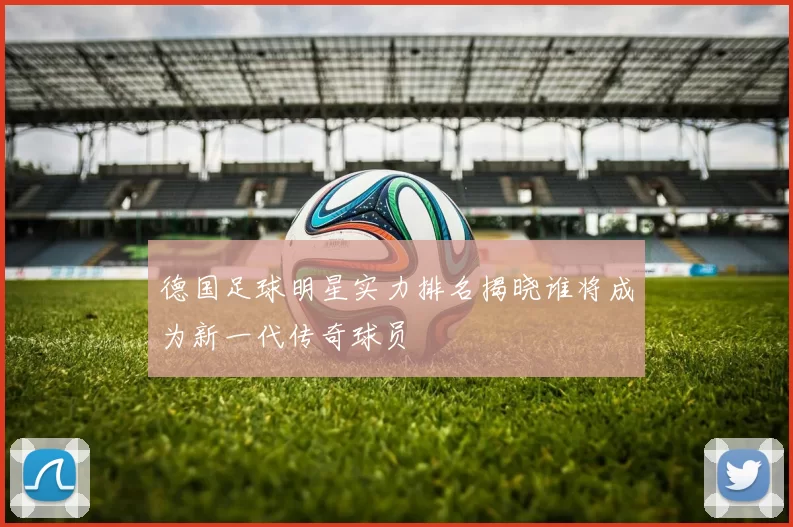 德国足球明星实力排名揭晓谁将成为新一代传奇球员