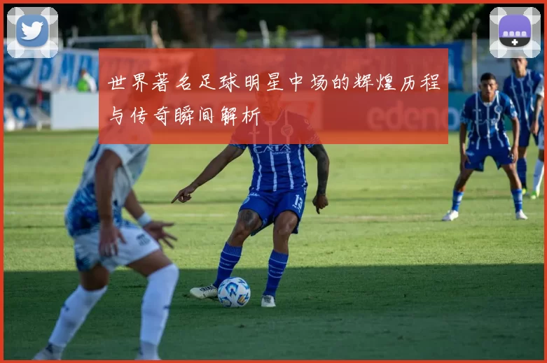 世界著名足球明星中场的辉煌历程与传奇瞬间解析