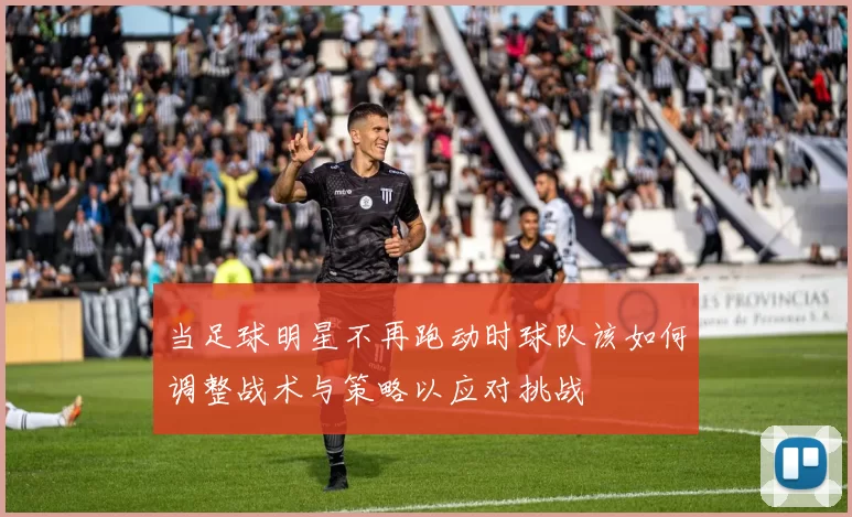 当足球明星不再跑动时球队该如何调整战术与策略以应对挑战